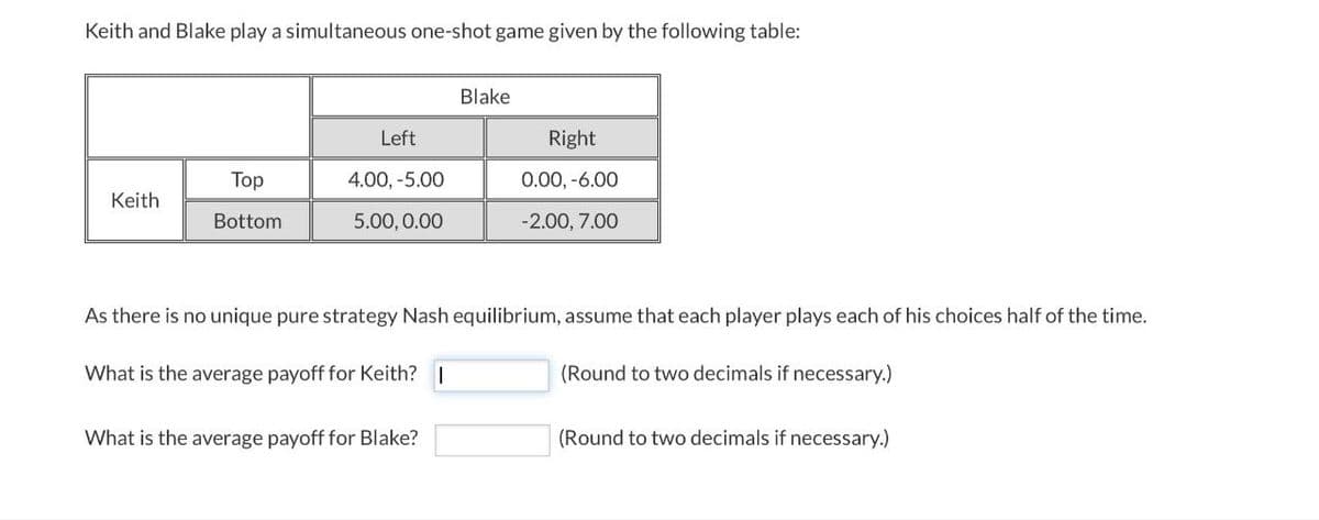 Keith and Blake play a simultaneous one-shot game given by the following table:
Blake
Left
Right
Keith
Top
Bottom
4.00, -5.00
0.00, -6.00
5.00, 0.00
-2.00, 7.00
As there is no unique pure strategy Nash equilibrium, assume that each player plays each of his choices half of the time.
What is the average payoff for Keith? |
What is the average payoff for Blake?
(Round to two decimals if necessary.)
(Round to two decimals if necessary.)