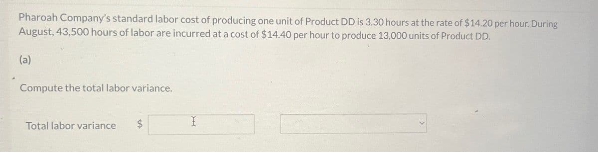 Pharoah Company's standard labor cost of producing one unit of Product DD is 3.30 hours at the rate of $14.20 per hour. During
August, 43,500 hours of labor are incurred at a cost of $14.40 per hour to produce 13,000 units of Product DD.
(a)
Compute the total labor variance.
Total labor variance
$
I