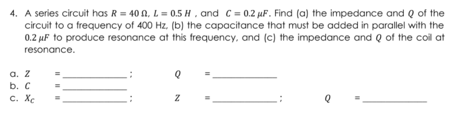 4. A series circuit has R = 40 N, L = 0.5 H , and C = 0.2 µF. Find (a) the impedance and Q of the
circuit to a frequency of 400 Hz, (b) the capacitance that must be added in parallel with the
0.2 µF to produce resonance at this frequency, and (c) the impedance and Q of the coil at
resonance.
a. Z
b. С
С. ХС
I| ||||
