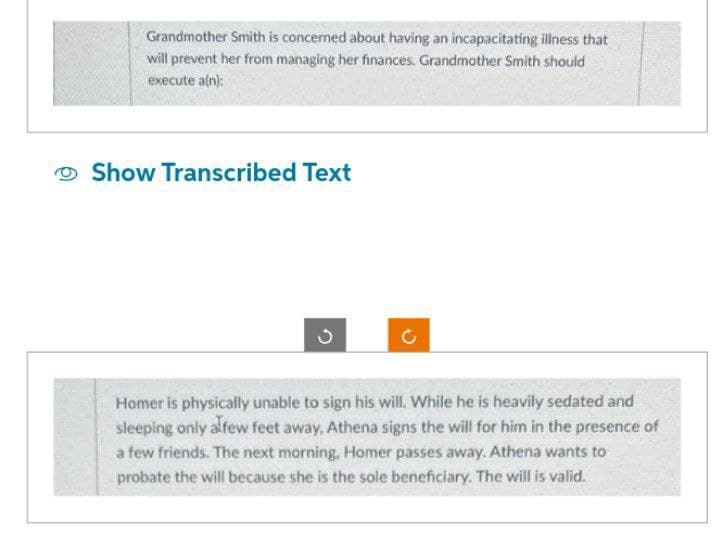 Grandmother Smith is concerned about having an incapacitating illness that
will prevent her from managing her finances. Grandmother Smith should
execute a(n):
Show Transcribed Text
ง
Homer is physically unable to sign his will. While he is heavily sedated and
sleeping only a few feet away, Athena signs the will for him in the presence of
a few friends. The next morning, Homer passes away. Athena wants to
probate the will because she is the sole beneficiary. The will is valid.