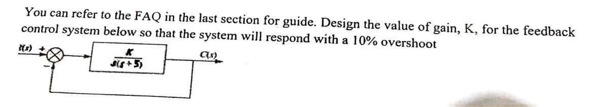 You can refer to the FAQ in the last section for guide. Design the value of gain, K, for the feedback
control system below so that the system will respond with a 10% overshoot
Sis+ 5)
