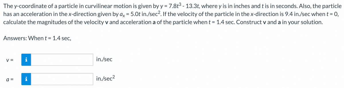 The y-coordinate of a particle in curvilinear motion is given by y = 7.8t³ - 13.3t, where y is in inches and t is in seconds. Also, the particle
has an acceleration in the x-direction given by ax = 5.0t in./sec². If the velocity of the particle in the x-direction is 9.4 in./sec when t = 0,
calculate the magnitudes of the velocity v and acceleration a of the particle when t = 1.4 sec. Construct v and a in your solution.
Answers: When t = 1.4 sec,
V =
a =
HI
in./sec
in./sec²