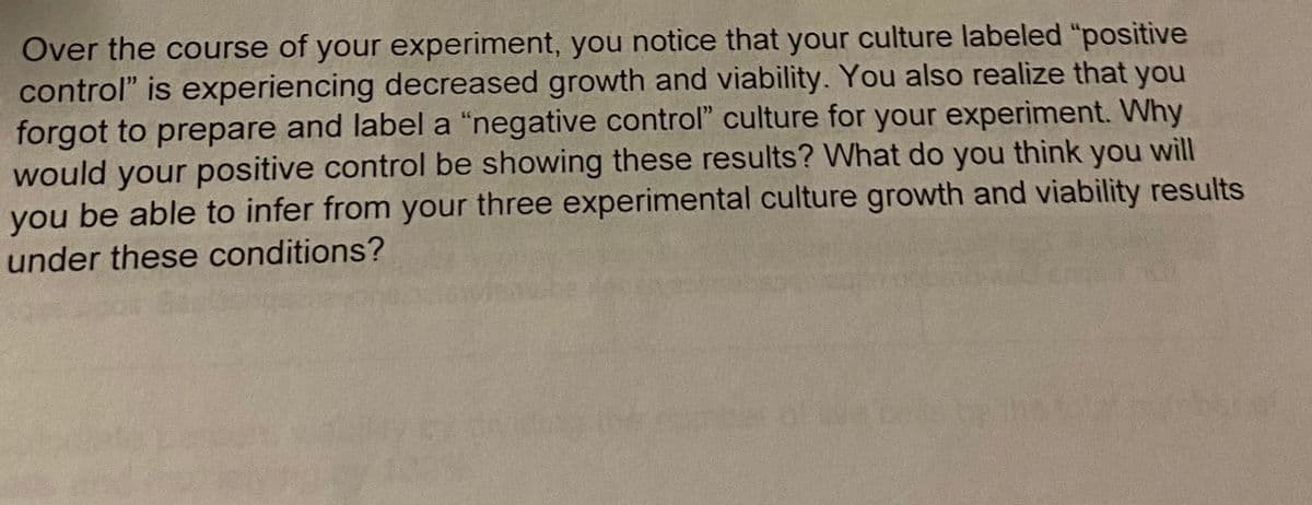 Over the course of your experiment, you notice that your culture labeled "positive
control" is experiencing decreased growth and viability. You also realize that you
forgot to prepare and label a "negative control" culture for your experiment. Why
would your positive control be showing these results? What do you you will
you be able to infer from your three experimental culture growth and viability results
think
under these conditions?
