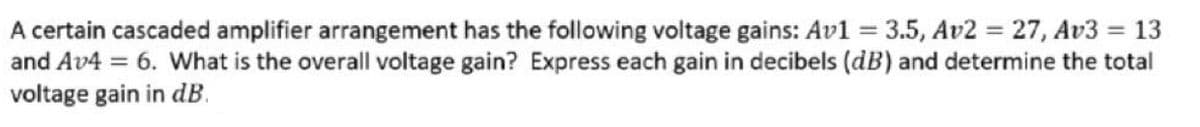 A certain cascaded amplifier arrangement has the following voltage gains: Av1 =
and Av4 = 6. What is the overall voltage gain? Express each gain in decibels (dB) and determine the total
voltage gain in dB.
3.5, Av2 = 27, Av3 = 13
%3D
%3D
