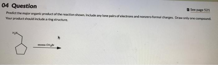 04 Question
See page 521
Predict the major organic product of the reaction shown. Include any lone pairs of electrons and nonzero formal charges. Draw only one compound.
Your product should include a ring structure.
excess CH₂Br