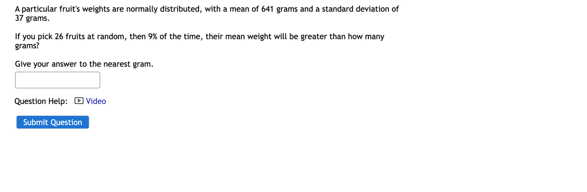 A particular fruit's weights are normally distributed, with a mean of 641 grams and a standard deviation of
37 grams.
If you pick 26 fruits at random, then 9% of the time, their mean weight will be greater than how many
grams?
Give your answer to the nearest gram.
Question Help: Video
Submit Question