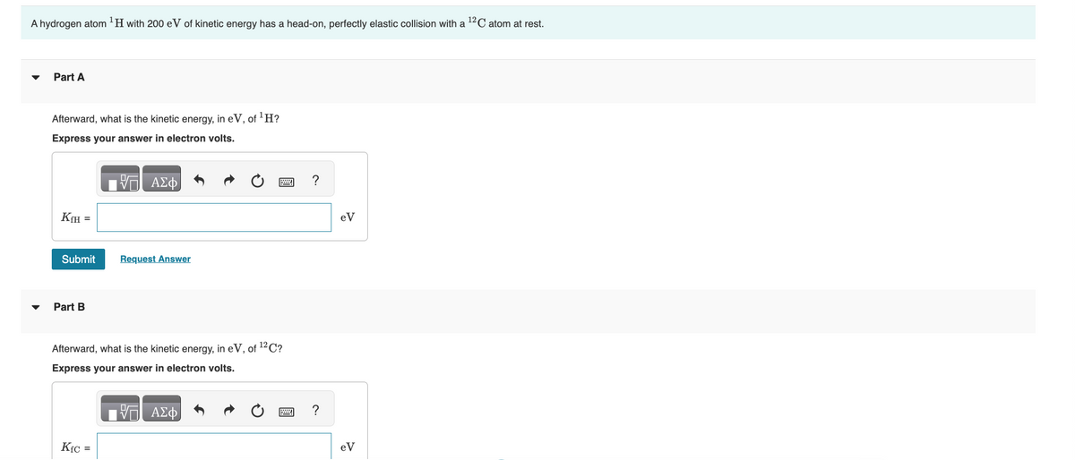 A hydrogen atom ¹H with 200 eV of kinetic energy has a head-on, perfectly elastic collision with a ¹2C atom at rest.
Part A
Afterward, what is the kinetic energy, in eV, of ¹H?
Express your answer in electron volts.
KfH =
Submit
Part B
V
Kfc =
ΑΣΦ
Request Answer
Afterward, what is the kinetic energy, in eV, of ¹2C?
Express your answer in electron volts.
ww
ΑΣΦ
?
?
eV
eV
