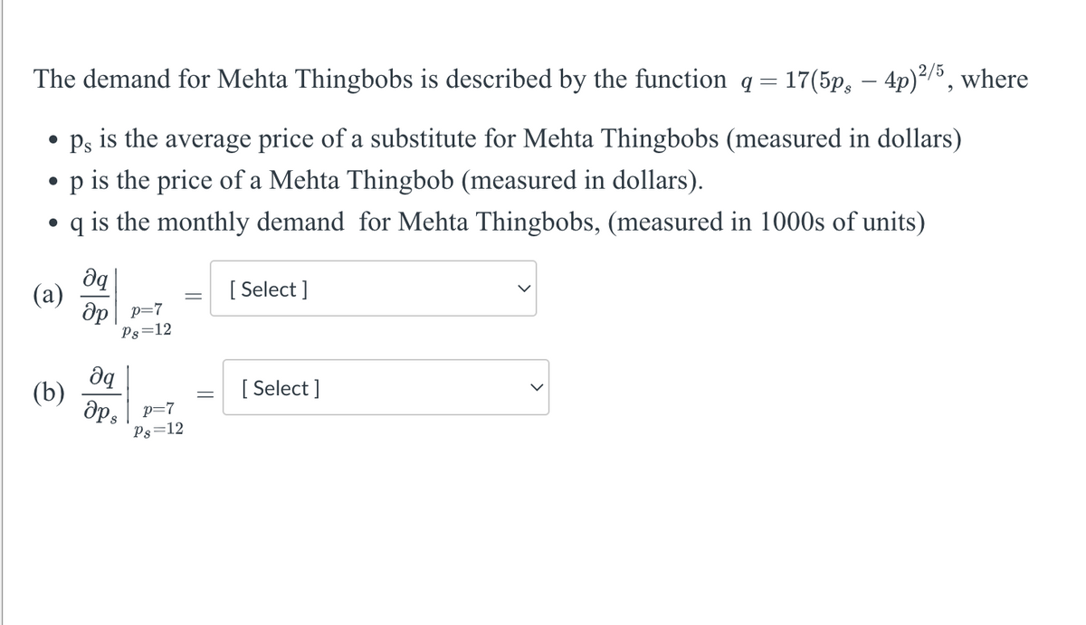 The demand for Mehta Thingbobs is described by the function q = 17(5p, — 4p)²/5, where
●
ps is the average price of a substitute for Mehta Thingbobs (measured in dollars)
●
p is the price of a Mehta Thingbob (measured in dollars).
●
q is the monthly demand for Mehta Thingbobs, (measured in 1000s of units)
(a)
(b)
да
Op p=7
Ps=12
əq
aps p=7
Ps=12
=
[ Select]
[Select]