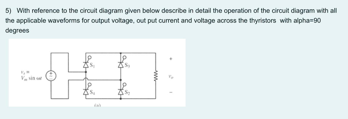 5) With reference to the circuit diagram given below describe in detail the operation of the circuit diagram with all
the applicable waveforms for output voltage, out put current and voltage across the thyristors with alpha=90
degrees
Vs =
Vm sin wr
Vo
(a)
