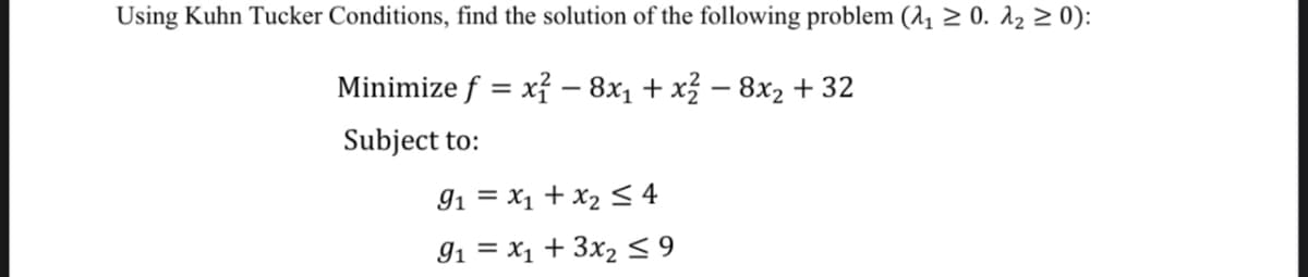 Using Kuhn Tucker Conditions, find the solution of the following problem (₁₁ ≥ 0. λ₂ ≥ 0):
Minimize ƒ = x² — 8×₁ + x² - 8x2 +32
Subject to:
91x1 + x2 ≤ 4
91x1 +3x2 ≤ 9