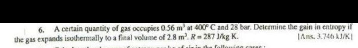 6. A certain quantity of gas occupies 0.56 m³ at 400° C and 28 bar. Determine the gain in entropy if
the gas expands isothermally to a final volume of 2.8 m². R= 287 J/kg K.
the following creas
Ans. 3.746 kJ/KI