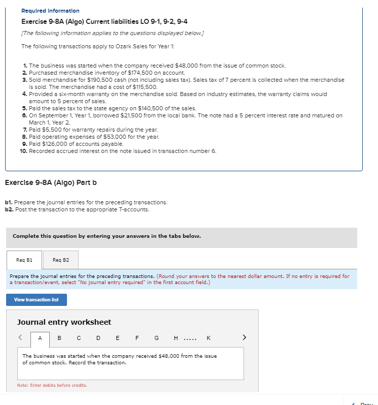 Required Information
Exercise 9-8A (Algo) Current liabilities LO 9-1, 9-2, 9-4
[The following information applies to the questions displayed below.]
The following transactions apply to Ozark Sales for Year 1:
1. The business was started when the company received $48,000 from the issue of common stock.
2. Purchased merchandise inventory of $174,500 on account.
3. Sold merchandise for $190,500 cash (not including sales tax). Sales tax of 7 percent is collected when the merchandise
is sold. The merchandise had a cost of $115,500.
4. Provided a six-month warranty on the merchandise sold. Based on industry estimates, the warranty claims would
amount to 5 percent of sales.
5. Paid the sales tax to the state agency on $140,500 of the sales.
6. On September 1, Year 1, borrowed $21,500 from the local bank. The note had a 5 percent interest rate and matured on
March 1, Year 2.
7. Paid $5,500 for warranty repairs during the year.
8. Paid operating expenses of $53,000 for the year.
9. Paid $126,000 of accounts payable.
10. Recorded accrued interest on the note issued in transaction number 6.
Exercise 9-8A (Algo) Part b
b1. Prepare the journal entries for the preceding transactions.
b2. Post the transaction to the appropriate T-accounts.
Complete this question by entering your answers in the tabs below.
Req B1
Req B2
Prepare the journal entries for the preceding transactions. (Round your answers to the nearest dollar amount. If no entry is required for
a transaction/event, select "No journal entry required" in the first account field.)
View transaction list
Journal entry worksheet
>
A B C D E F G H
K
The business was started when the company received $48,000 from the issue
of common stock. Record the transaction.
Note: Enter debits before credits.
Drou