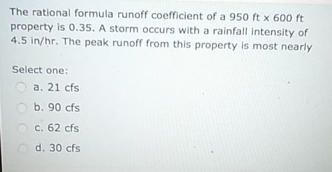 The rational formula runoff coefficient of a 950 ft x 600 ft
property is 0.35. A storm occurs with a rainfall intensity of
4.5 in/hr. The peak runoff from this property is most nearly
Select one:
a. 21 cfs
b. 90 cfs
c. 62 cfs
d. 30 cfs
