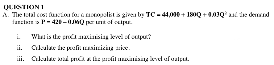 QUESTION 1
A. The total cost function for a monopolist is given by TC = 44,000 + 180Q + 0.03Q² and the demand
function is P = 420 – 0.06Q per unit of output.
i.
What is the profit maximising level of output?
ii.
Calculate the profit maximizing price.
iii.
Calculate total profit at the profit maximising level of output.
