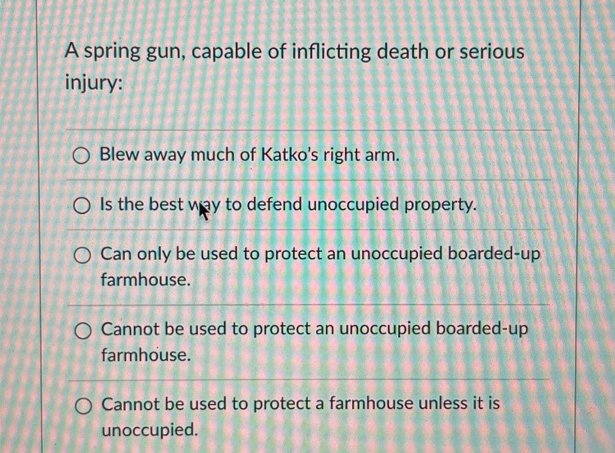 A spring gun, capable of inflicting death or serious
injury:
O Blew away much of Katko's right arm.
OIs the best way to defend unoccupied property.
O Can only be used to protect an unoccupied boarded-up
farmhouse.
O Cannot be used to protect an unoccupied boarded-up
farmhouse.
O Cannot be used to protect a farmhouse unless it is
unoccupied.