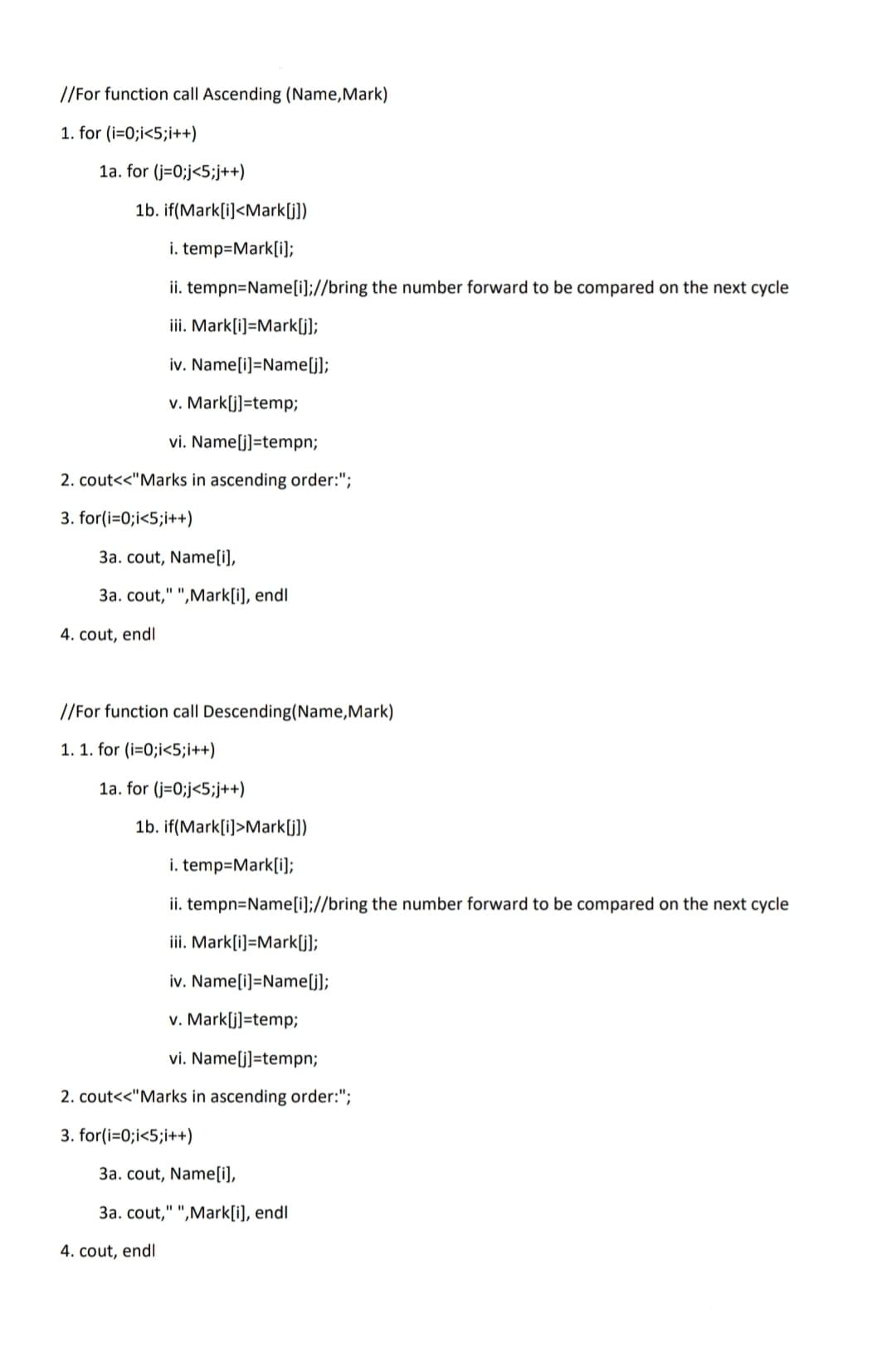 //For function call Ascending (Name,Mark)
1. for (i=0;i<5;i++)
1a. for (j=0;j<5;j++)
1b. if(Mark[i]<Mark[j])
i. temp=Mark[i];
ii. tempn=Name[i];//bring the number forward to be compared on the next cycle
iii. Mark[i]=Mark[j];
iv. Name[i]=Name[j];
v. Mark[j]=temp;
vi. Name[j]=tempn;
2. cout<<"Marks in ascending order:";
3. for(i=0;i<5;i++)
3a. cout, Name[i],
3a. cout," ",Mark[i], endl
4. cout, endl
//For function call Descending(Name,Mark)
1. 1. for (i=0;i<5;i++)
1a. for (j=0;j<5;j++)
1b. if(Mark[i]>Mark[j])
i. temp=Mark[i);
ii. tempn=Name[i];//bring the number forward to be compared on the next cycle
iii. Mark[i]=Mark[j);
iv. Name[i]=Name[j];
v. Mark[j]=temp;
vi. Name[j]=tempn;
2. cout<<"Marks in ascending order:";
3. for(i=0;i<5;i++)
3a. cout, Name[i),
3a. cout," ",Mark[i], endl
4. cout, endl
