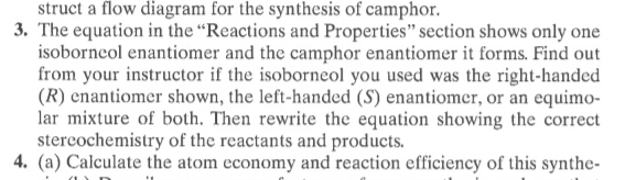 struct a flow diagram for the synthesis of camphor.
3. The equation in the “Reactions and Properties" section shows only one
isoborneol enantiomer and the camphor enantiomer it forms. Find out
from your instructor if the isoborneol you used was the right-handed
(R) enantiomer shown, the left-handed (S) enantiomer, or an equimo-
lar mixture of both. Then rewrite the equation showing the correct
stercochemistry of the reactants and products.
4. (a) Calculate the atom economy and reaction efficiency of this synthe-
