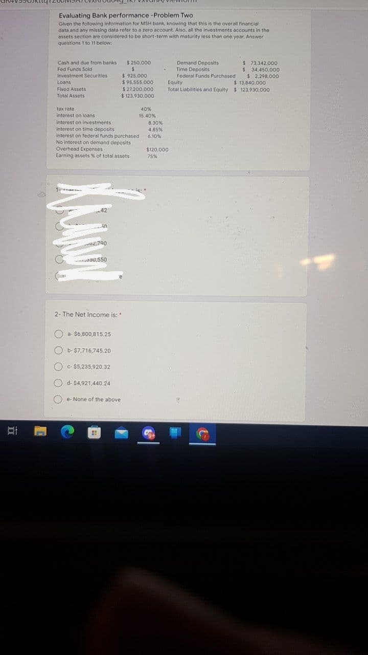 Evaluating Bank performance -Problem Two
Given the following information for MSH bank, knowing that this is the overall financial
data and any missing data refer to a zero account. Also, all the investments accounts in the
assets section are considered to be short-term with maturity less than one year. Answer
questions I to 11 below:
Cash and due from banks
$ 250,000
$ 73,342.000
$ 34,450,000
$ 2,298,000
$ 13,840,000
Total Llabilities and Equity $ 123,930,000
Demand Deposits
Time Deposits
Federal Funds Purchased
Fed Funds Sold
$ 925.000
$ 95,555.000
$ 27,200,000
$ 123,930.000
Investment Securities
Loans
Equity
Fixod Assets
Total Assets
tax rate
40%
interest on loans
15.40%
interest on investments
Interest on time deposits
interest on federal funds purchased
No interest on demand deposits
Overhead Expenses
Earning assets % of total assets
8.30%
4.85%
6.10%
$120,000
75%
42
O2,700
Z.700
JOU, 550
2- The Net Income is:
a- $6,800,815.25
O b- $7,716,745.20
O c- $5,235,920.32
O d- $4,921,440.24
e- None of the above
