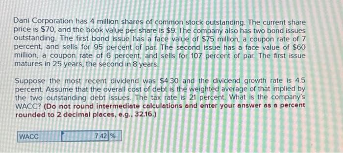 Dani Corporation has 4 million shares of common stock outstanding. The current share
price is $70, and the book value per share is $9. The company also has two bond issues
outstanding. The first bond issue has a face value of $75 million, a coupon rate of 7
percent, and sells for 95 percent of par. The second issue has a face value of $60
million, a coupon rate of 6 percent, and sells for 107 percent of par. The first issue
matures in 25 years, the second in 8 years.
Suppose the most recent dividend was $4.30 and the dividend growth rate is 4.5
percent. Assume that the overall cost of debt is the weighted average of that implied by
the two outstanding debt issues. The tax rate is 21 percent. What is the company's
WACC? (Do not round intermediate calculations and enter your answer as a percent
rounded to 2 decimal places, e.g., 32.16.)
WACC
7.42%