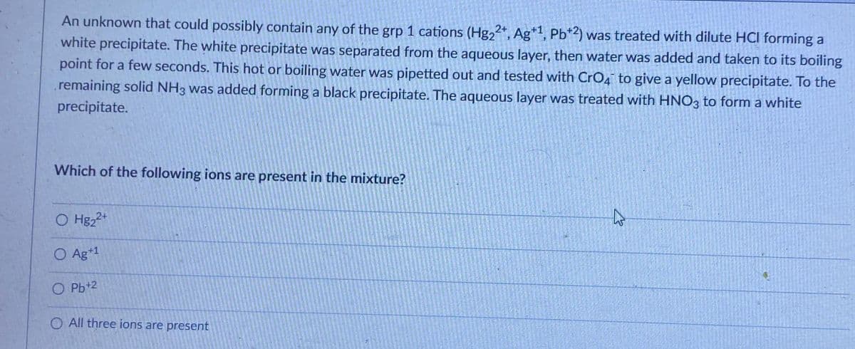 An unknown that could possibly contain any of the grp 1 cations (Hg22+, Ag+1, Pb+2) was treated with dilute HCI forming a
white precipitate. The white precipitate was separated from the aqueous layer, then water was added and taken to its boiling
point for a few seconds. This hot or boiling water was pipetted out and tested with CrO4 to give a yellow precipitate. To the
remaining solid NH3 was added forming a black precipitate. The aqueous layer was treated with HNO3 to form a white
precipitate.
Which of the following ions are present in the mixture?
O Hg₂2+
O Ag+1
OPb+2
O All three ions are present
2