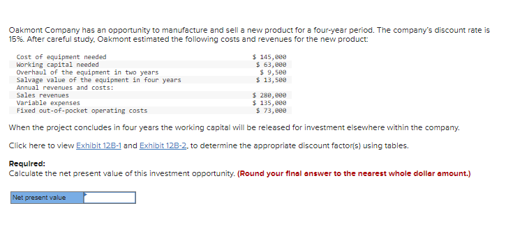 Oakmont Company has an opportunity to manufacture and sell a new product for a four-year period. The company's discount rate is
15%. After careful study. Oakmont estimated the following costs and revenues for the new product:
Cost of equipment needed
Working capital needed
Overhaul of the equipment in two years
Salvage value of the equipment in four years
Annual revenues and costs:
Sales revenues
$ 145,000
$ 63,000
$ 9,500
$ 13,500
$ 280,000
$ 135,000
Variable expenses
Fixed out-of-pocket operating costs
$ 73,000
When the project concludes in four years the working capital will be released for investment elsewhere within the company.
Click here to view Exhibit 128-1 and Exhibit 12B-2, to determine the appropriate discount factor(s) using tables.
Required:
Calculate the net present value of this investment opportunity. (Round your final answer to the nearest whole dollar amount.)
Net present value