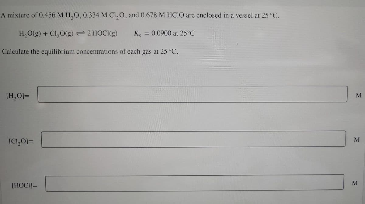 A mixture of 0.456 M H₂O, 0.334 M Cl₂O, and 0.678 M HClO are enclosed in a vessel at 25 °C.
H₂O(g) + Cl₂O(g) = 2 HOCI(g)
Kc = 0.0900 at 25°C
Calculate the equilibrium concentrations of each gas at 25 °C.
[H₂O]=
[Cl,O]=
[HOCI]=
M
M
M