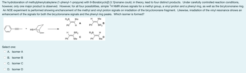 The hydroboration of methylphenylcateylene (1-phenyl-1-propyne) with 9-Borabicyclo[3.3.1]nonane could, in theory, lead to four distinct products. Under carefully controlled reaction conditions,
however, only one major product is observed. However, for all four possibilities, simple ¹H NMR shows signals for a methyl group, a vinyl proton and a phenyl ring, as well as the bicylcononane ring.
An NOE experiment is performed showing enchancement of the methyl and vinyl proton signals on irradiation of the bicyclononane fragment. Likewise, irradiation of the vinyl resonance shows an
enhancement of the signals for both the bicyclononane signals and the phenyl ring peaks. Which isomer is formed?
Me
H
Me
HB4
Select one:
A. Isomer A
B. Isomer B
C. Isomer C
D. Isomer D
R₂B
Ph
H
H
BR₂
Me
A
C
Ph
R₂B
Ph
B
BR₂
H
Me
D