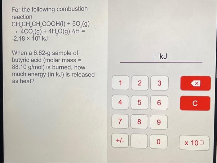 For the following combustion
reaction
CH₂CH₂CH₂COOH(1) + 50₂(g)
→ 4CO₂(g) + 4H₂O(g) AH =
-2.18 x 10³ kJ
When a 6.62-g sample of
butyric acid (molar mass=
88.10 g/mol) is burned, how
much energy (in kJ) is released
as heat?
1
4
7
+/-
2
KJ
3
5 6
8 9
0
X
C
x 100