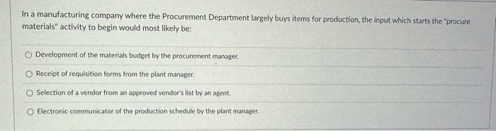 In a manufacturing company where the Procurement Department largely buys items for production, the input which starts the "procure
materials" activity to begin would most likely be:
O Development of the materials budget by the procurement manager.
O Receipt of requisition forms from the plant manager.
Selection of a vendor from an approved vendor's list by an agent.
O Electronic communicator of the production schedule by the plant manager.