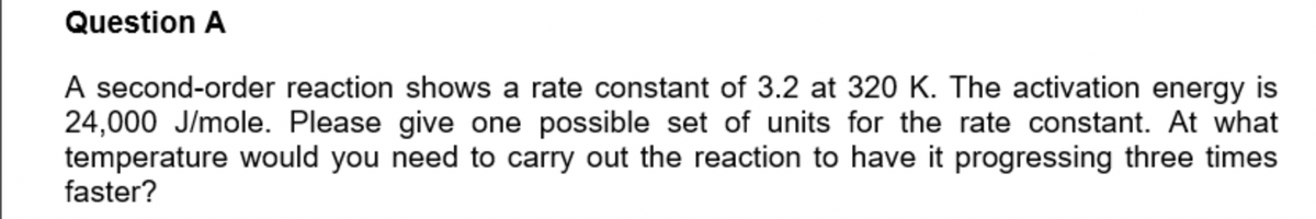 Question A
A second-order reaction shows a rate constant of 3.2 at 320 K. The activation energy is
24,000 J/mole. Please give one possible set of units for the rate constant. At what
temperature would you need to carry out the reaction to have it progressing three times
faster?
