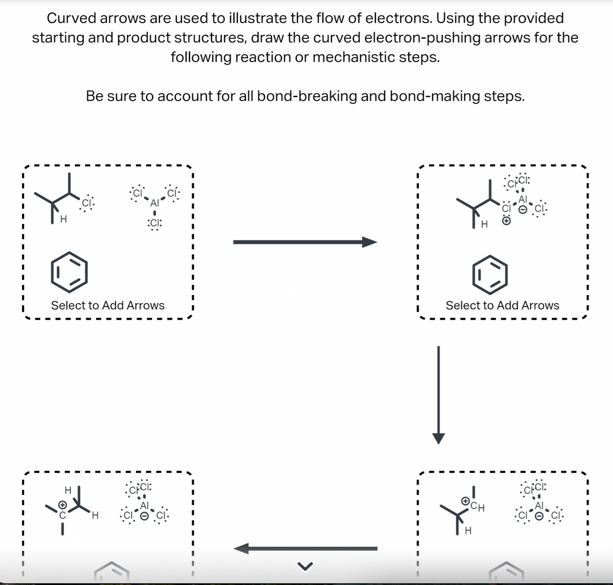 Curved arrows are used to illustrate the flow of electrons. Using the provided
starting and product structures, draw the curved electron-pushing arrows for the
following reaction or mechanistic steps.
Be sure to account for all bond-breaking and bond-making steps.
H
Select to Add Arrows
H
:CI:
H
<
I
H
Select to Add Arrows
OCH
H
CICI:
CFCI: