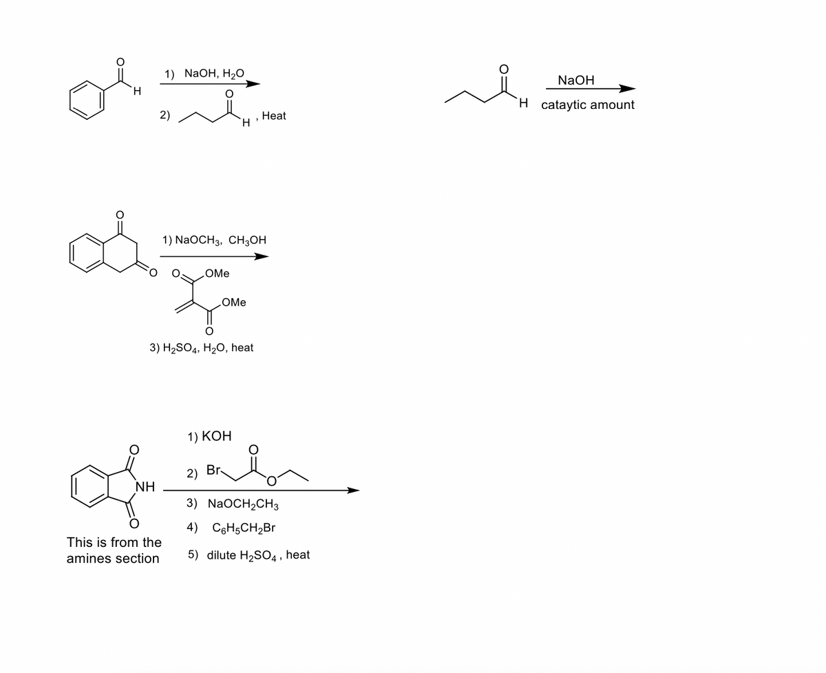 H
od
NH
1) NaOH, H₂O
2)
This is from the
amines section
1) NaOCH3, CH3OH
.OMe
, Heat
H
O
3) H₂SO4, H₂O, heat
OMe
1) KOH
2) Br
3) NaOCH₂CH3
4) C6H5CH₂Br
5) dilute H₂SO4, heat
NaOH
H cataytic amount