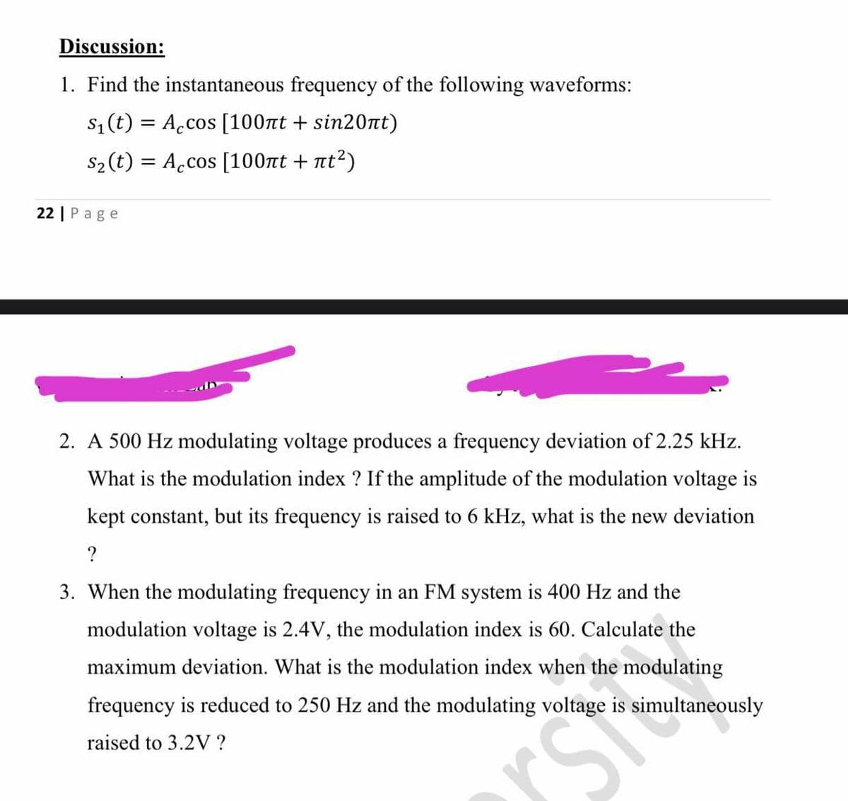 Discussion:
1. Find the instantaneous frequency of the following waveforms:
s1 (t) = A.cos [100nt + sin20nt)
S2 (t) = A.cos [100nt + nt²)
%3D
22 | Page
2. A 500 Hz modulating voltage produces a frequency deviation of 2.25 kHz.
What is the modulation index ? If the amplitude of the modulation voltage is
kept constant, but its frequency is raised to 6 kHz, what is the new deviation
?
3. When the modulating frequency in an FM system is 400 Hz and the
modulation voltage is 2.4V, the modulation index is 60. Calculate the
maximum deviation. What is the modulation index when the modulating
frequency is reduced to 250 Hz and the modulating voltage is simultaneously
raised to 3.2V ?
