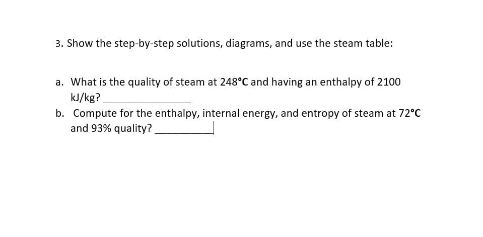 3. Show the step-by-step solutions, diagrams, and use the steam table:
a. What is the quality of steam at 248°C and having an enthalpy of 2100
kJ/kg?
b. Compute for the enthalpy, internal energy, and entropy of steam at 72°C
and 93% quality?
