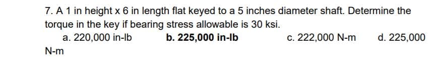 7. A 1 in height x 6 in length flat keyed to a 5 inches diameter shaft. Determine the
torque in the key if bearing stress allowable is 30 ksi.
a. 220,000 in-lb
b. 225,000 in-lb
c. 222,000 N-m
d. 225,000
N-m
