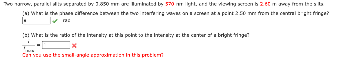 Two narrow, parallel slits separated by 0.850 mm are illuminated by 570-nm light, and the viewing screen is 2.60 m away from the slits.
(a) What is the phase difference between the two interfering waves on a screen at a point 2.50 mm from the central bright fringe?
9
rad
(b) What is the ratio of the intensity at this point to the intensity at the center of a bright fringe?
I
= 1
X
Imax
Can you use the small-angle approximation in this problem?