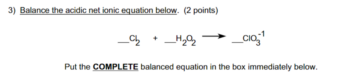 3) Balance the acidic net ionic equation below. (2 points)
Ch
+
_H202
Put the COMPLETE balanced equation in the box immediately below.