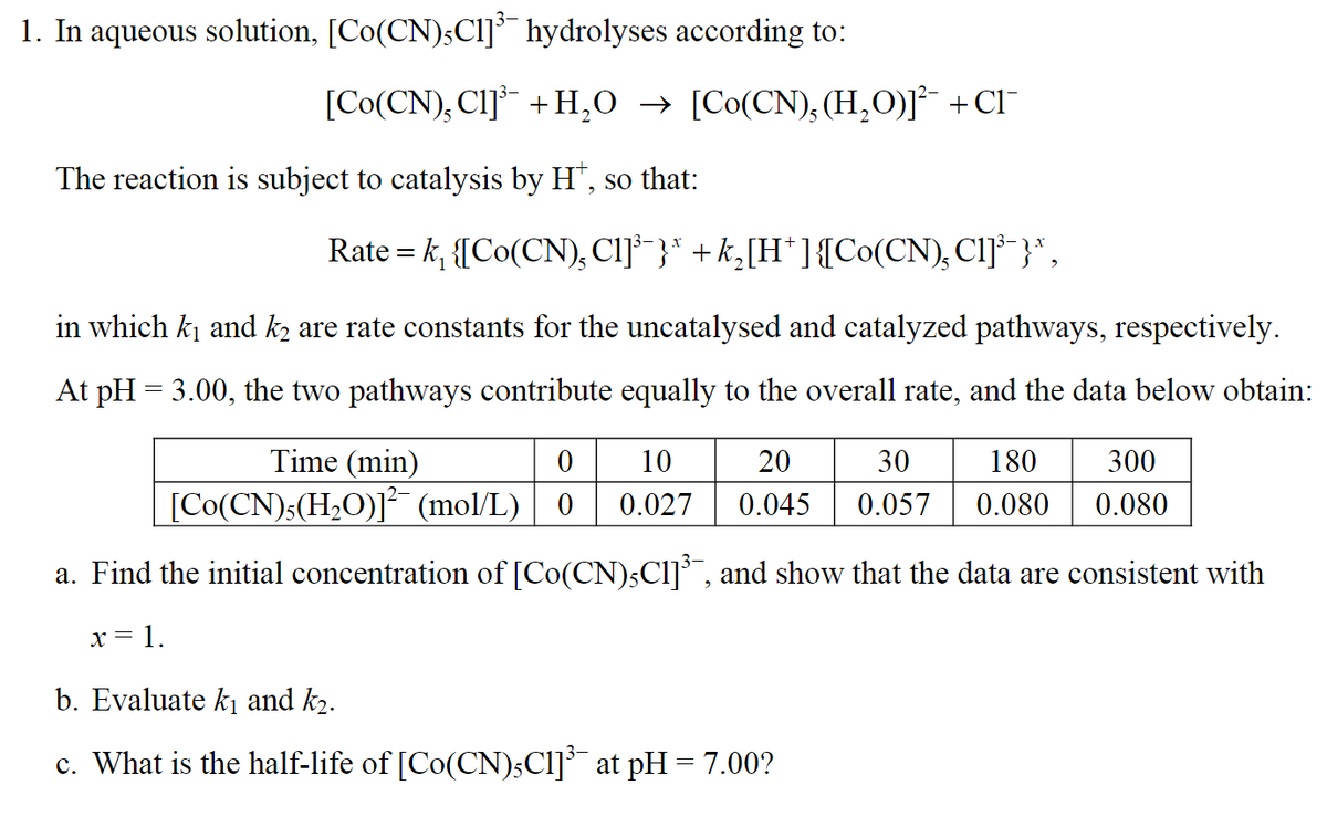 1. In aqueous solution, [Co(CN),C1]³ hydrolyses according to:
[Co(CN), Cl]³¯ + H₂O → [Co(CN) (H₂O)]²¯ + CI˜¯
The reaction is subject to catalysis by H†, so that:
=
Rate k₁ {[Co(CN), Cl]³¯}* +k₂[H*]{[Co(CN), CI]³¯}*,
in which kɩ and k₂ are rate constants for the uncatalysed and catalyzed pathways, respectively.
At pH = 3.00, the two pathways contribute equally to the overall rate, and the data below obtain:
20
30 180
0.057 0.080
300
0.080
Time (min)
0 10
[Co(CN),(H2O)]² (mol/L) 0 0.027 0.045
a. Find the initial concentration of [Co(CN)5C1]³¯, and show that the data are consistent with
x =
= 1.
b. Evaluate k₁ and k₂.
c. What is the half-life of [Co(CN)5C1]³¯ at pH = 7.00?