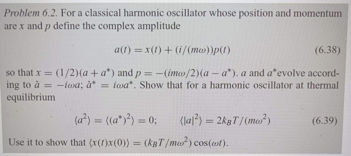 Problem 6.2. For a classical harmonic oscillator whose position and momentum
are x and p define the complex amplitude
a(t) = x(t) + (i/(mw))p(t)
(6.38)
(1/2) (a + a*) and p = -(imw/2)(a - a*). a and a* evolve accord-
iwa*. Show that for a harmonic oscillator at thermal
so that x =
ing to a
equilibrium
-
-iwa; à*
(a²) = ((a*)²) = 0;
(|a|²) = 2kBT/(mw²)
Use it to show that (x(t)x(0)) = (kBT/mw²) cos(wt).
(6.39)
