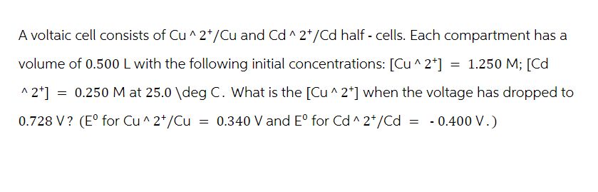 A voltaic cell consists of Cu^2+/Cu and Cd ^2+/Cd half-cells. Each compartment has a
volume of 0.500 L with the following initial concentrations: [Cu^2+] = 1.250 M; [Cd
^2+] = 0.250 M at 25.0 \deg C. What is the [Cu^2*] when the voltage has dropped to
0.728 V? (E° for Cu^2+/Cu = 0.340 V and E° for Cd^2+/Cd = -0.400 V.)