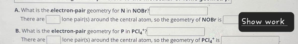 A. What is the electron-pair geometry for N in NOBr?
There are
lone pair(s) around the central atom, so the geometry of NOBr is
B. What is the electron-pair geometry for P in PC14?
There are
lone pair(s) around the central atom, so the geometry of PC14* is
Show work