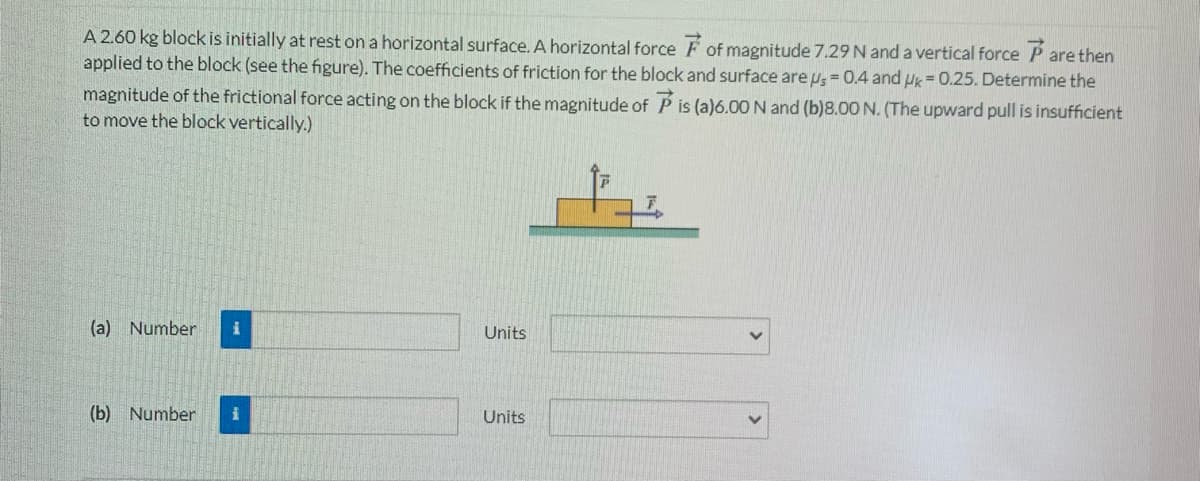 A 2.60 kg block is initially at rest on a horizontal surface. A horizontal force F of magnitude 7.29 N and a vertical force P are then
applied to the block (see the figure). The coefficients of friction for the block and surface are us = 0.4 and Pk = 0.25. Determine the
magnitude of the frictional force acting on the block if the magnitude of P is (a)6.00 N and (b)8.00 N. (The upward pull is insufficient
to move the block vertically.)
(a) Number
Units
(b) Number
Units
