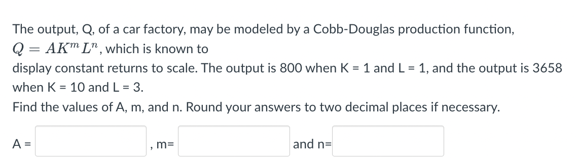 The output, Q, of a car factory, may be modeled by a Cobb-Douglas production function,
Q = AKm Ln, which is known to
display constant returns to scale. The output is 800 when K = 1 and L = 1, and the output is 3658
when K = 10 and L = 3.
Find the values of A, m, and n. Round your answers to two decimal places if necessary.
A =
m=
and n=