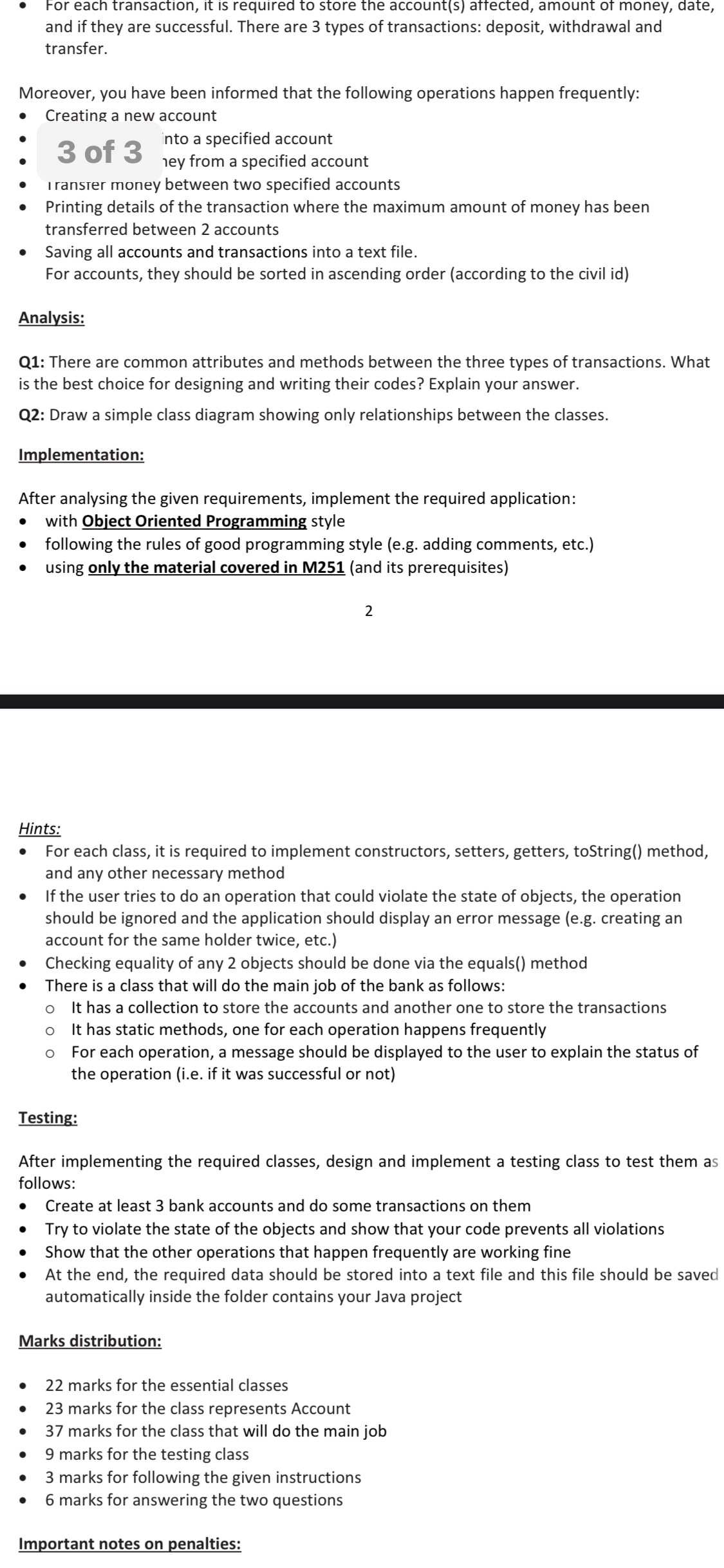 For each transaction, it is required to store the account(s) affected, amount of money, date,
and if they are successful. There are 3 types of transactions: deposit, withdrawal and
transfer.
Moreover, you have been informed that the following operations happen frequently:
Creating a new account
into a specified account
hey from a specified account
Transter money between two specified accounts
3 of 3
Printing details of the transaction where the maximum amount of money has been
transferred between 2 accounts
Saving all accounts and transactions into a text file.
For accounts, they should be sorted in ascending order (according to the civil id)
Analysis:
Q1: There are common attributes and methods between the three types of transactions. What
is the best choice for designing and writing their codes? Explain your answer.
Q2: Draw a simple class diagram showing only relationships between the classes.
Implementation:
After analysing the given requirements, implement the required application:
with Object Oriented Programming style
• following the rules of good programming style (e.g. adding comments, etc.)
using only the material covered in M251 (and its prerequisites)
2
Hints:
For each class, it is required to implement constructors, setters, getters, toString() method,
and any other necessary method
If the user tries to do an operation that could violate the state of objects, the operation
should be ignored and the application should display an error message (e.g. creating an
account for the same holder twice, etc.)
Checking equality of any 2 objects should be done via the equals() method
There is a class that will do the main job of the bank as follows:
It has a collection to store the accounts and another one to store the transactions
It has static methods, one for each operation happens frequently
For each operation, a message should be displayed to the user to explain the status of
the operation (i.e. if it was successful or not)
Testing:
After implementing the required classes, design and implement a testing class to test them as
follows:
Create at least 3 bank accounts and do some transactions on them
Try to violate the state of the objects and show that your code prevents all violations
Show that the other operations that happen frequently are working fine
At the end, the required data should be stored into a text file and this file should be saved
automatically inside the folder contains your Java project
Marks distribution:
22 marks for the essential classes
23 marks for the class represents Account
37 marks for the class that will do the main job
9 marks for the testing class
3 marks for following the given instructions
6 marks for answering the two questions
Important notes on penalties:
