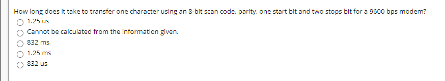 How long does it take to transfer one character using an 8-bit scan code, parity, one start bit and two stops bit for a 9600 bps modem?
1.25 us
Cannot be calculated from the information given.
832 ms
1.25 ms
832 us
