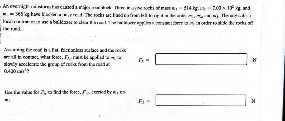 An overnight rainstorm has caused a major roadblock. Three massive rocks of mass m₁ = 514 kg, m₂ = 7.00 x 10² kg, and
m3 = 366 kg have blocked a busy road. The rocks are lined up from left to right in the order m₁, m2, and m3. The city calls a
local contractor to use a bulldozer to clear the road. The bulldozer applies a constant force to m₁ in order to slide the rocks off
the road.
Assuming the road is a flat, frictionless surface and the rocks
are all in contact, what force, FA, must be applied to m₁ to
slowly accelerate the group of rocks from the road at
0.400 m/s²?
Use the value for FA to find the force, F12, exerted by m₁ on
m₂.
FA =
F12 =
N
N