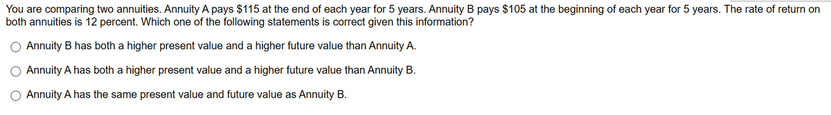 You are comparing two annuities. Annuity A pays $115 at the end of each year for 5 years. Annuity B pays $105 at the beginning of each year for 5 years. The rate of return on
both annuities is 12 percent. Which one of the following statements is correct given this information?
Annuity B has both a higher present value and a higher future value than Annuity A.
O Annuity A has both a higher present value and a higher future value than Annuity B.
O Annuity A has the same present value and future value as Annuity B.