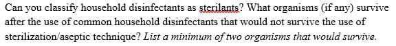 Can you classify household disinfectants as sterilants? What organisms (if any) survive
after the use of common household disinfectants that would not survive the use of
sterilization/aseptic technique? List a minimum of two organisms that would survive.
