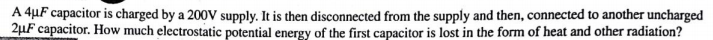 A 4µF capacitor is charged by a 200V supply. It is then disconnected from the supply and then, connected to another uncharged
2µF capacitor. How much electrostatic potential energy of the first capacitor is lost in the form of heat and other radiation?
