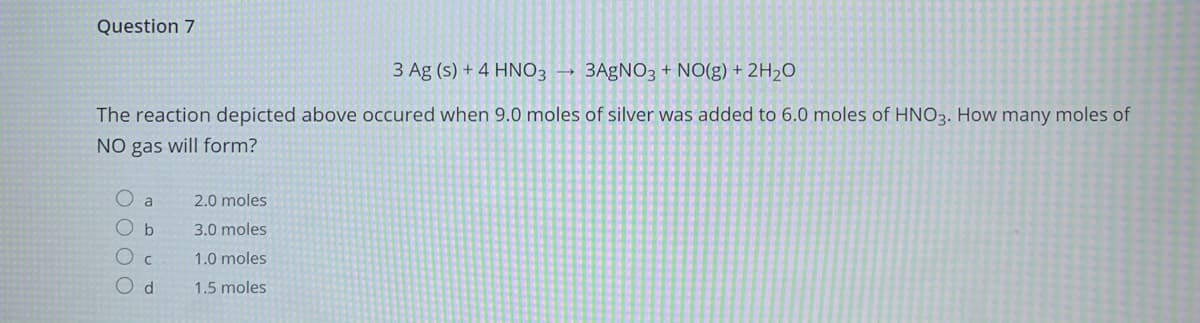 Question 7
3 Ag (s) + 4 HNO3 → 3AgNO3 + NO(g) + 2H2O
The reaction depicted above occured when 9.0 moles of silver was added to 6.0 moles of HNO3. How many moles of
NO gas will form?
O a
2.0 moles
O b
3.0 moles
1.0 moles
1.5 moles
